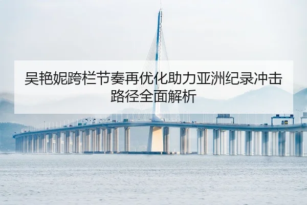 吴艳妮跨栏节奏再优化助力亚洲纪录冲击路径全面解析