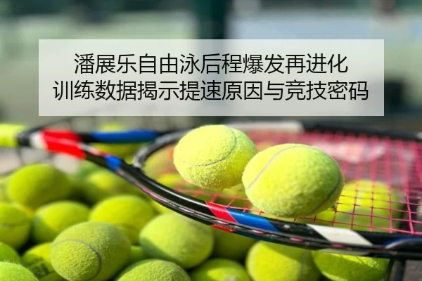潘展乐自由泳后程爆发再进化 训练数据揭示提速原因与竞技密码