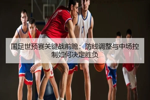 国足世预赛关键战前瞻：防线调整与中场控制如何决定胜负