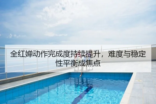 全红婵动作完成度持续提升，难度与稳定性平衡成焦点