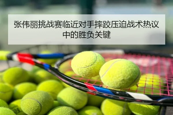 张伟丽挑战赛临近对手摔跤压迫战术热议中的胜负关键
